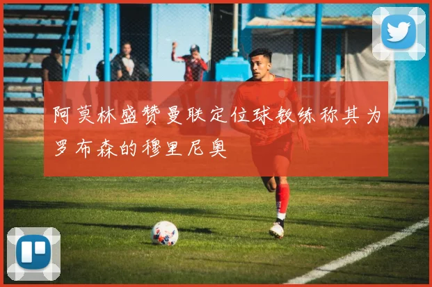 阿莫林盛赞曼联定位球教练称其为罗布森的穆里尼奥