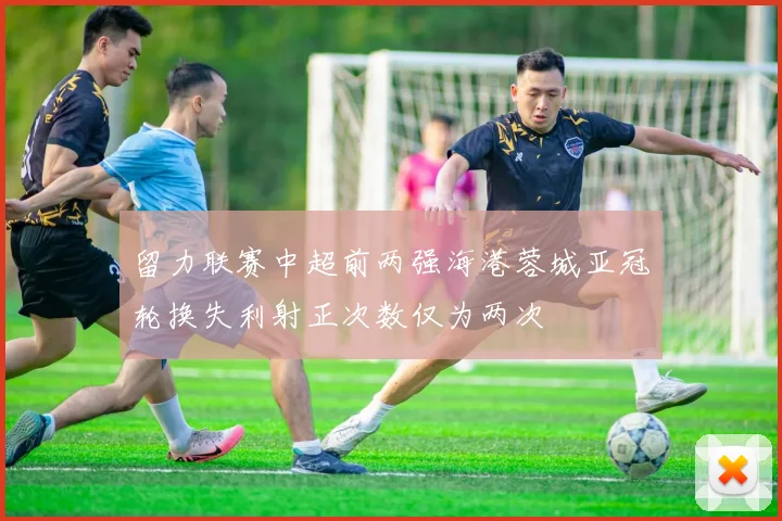 留力联赛中超前两强海港蓉城亚冠轮换失利射正次数仅为两次