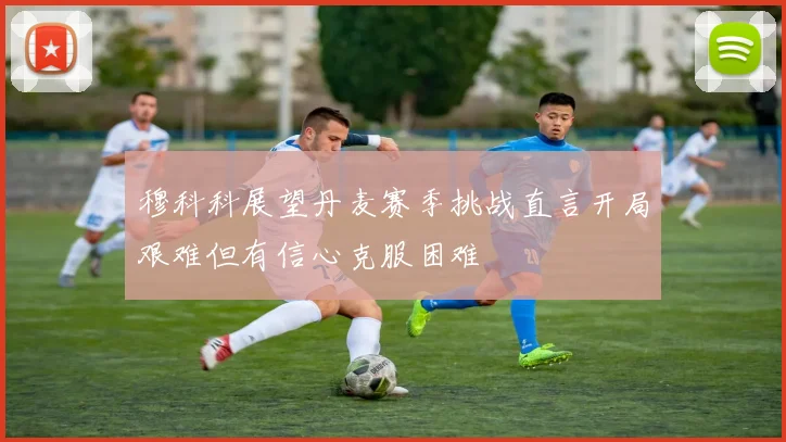 穆科科展望丹麦赛季挑战直言开局艰难但有信心克服困难
