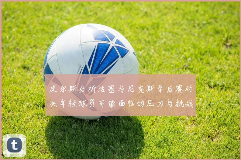 皮尔斯分析活塞与尼克斯季后赛对决年轻球员可能面临的压力与挑战