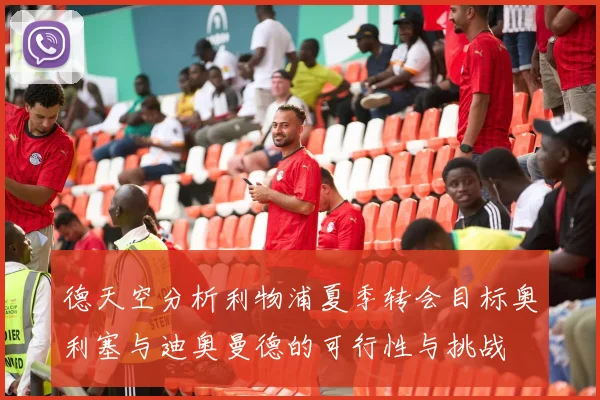 德天空分析利物浦夏季转会目标奥利塞与迪奥曼德的可行性与挑战