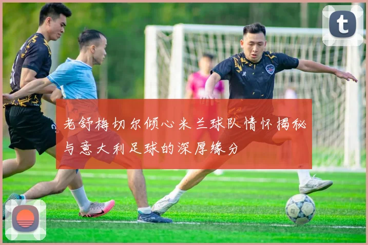 老舒梅切尔倾心米兰球队情怀揭秘与意大利足球的深厚缘分