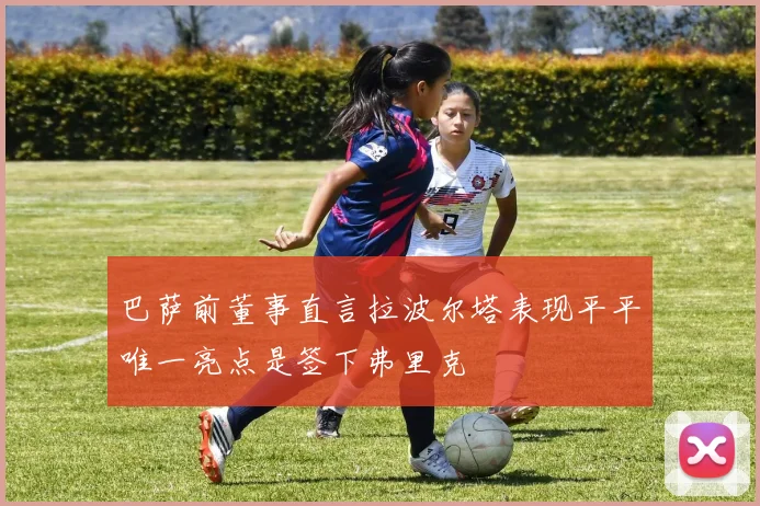 巴萨前董事直言拉波尔塔表现平平唯一亮点是签下弗里克