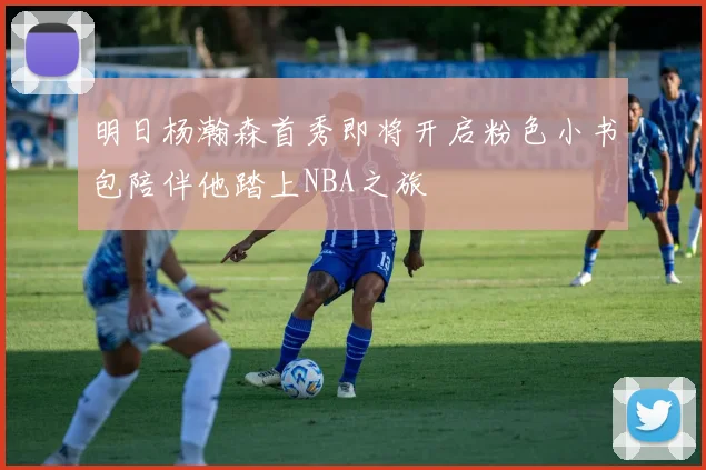 明日杨瀚森首秀即将开启粉色小书包陪伴他踏上NBA之旅