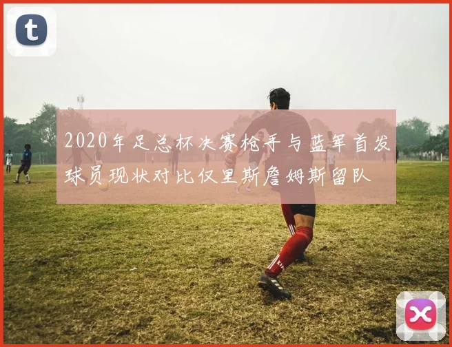 2020年足总杯决赛枪手与蓝军首发球员现状对比仅里斯詹姆斯留队
