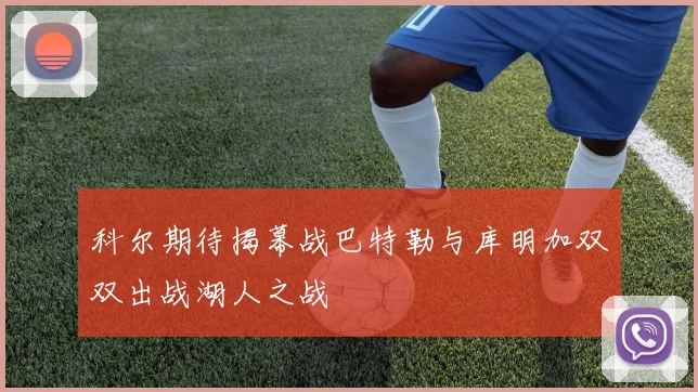 科尔期待揭幕战巴特勒与库明加双双出战湖人之战