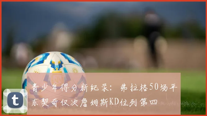 青少年得分新纪录：弗拉格50场平东契奇仅次詹姆斯KD位列第四