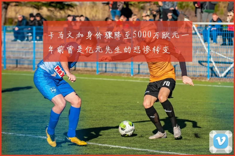 卡马文加身价骤降至5000万欧元一年前曾是亿元先生的悲惨转变