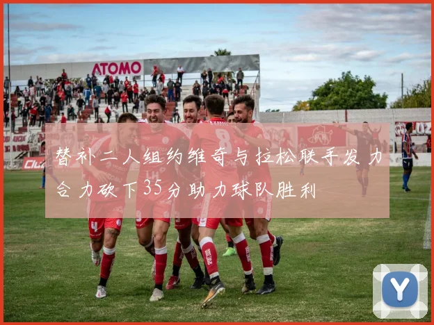 替补二人组约维奇与拉松联手发力合力砍下35分助力球队胜利