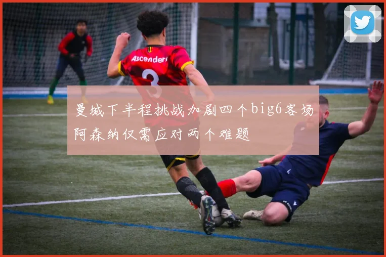 曼城下半程挑战加剧四个big6客场阿森纳仅需应对两个难题