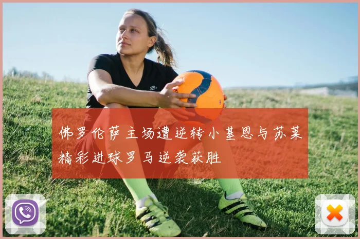 佛罗伦萨主场遭逆转小基恩与苏莱精彩进球罗马逆袭获胜