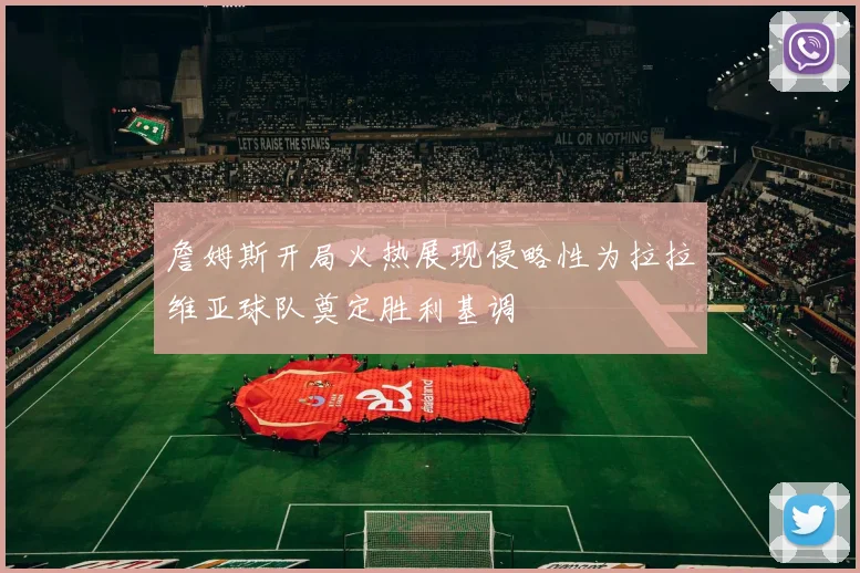 詹姆斯开局火热展现侵略性为拉拉维亚球队奠定胜利基调