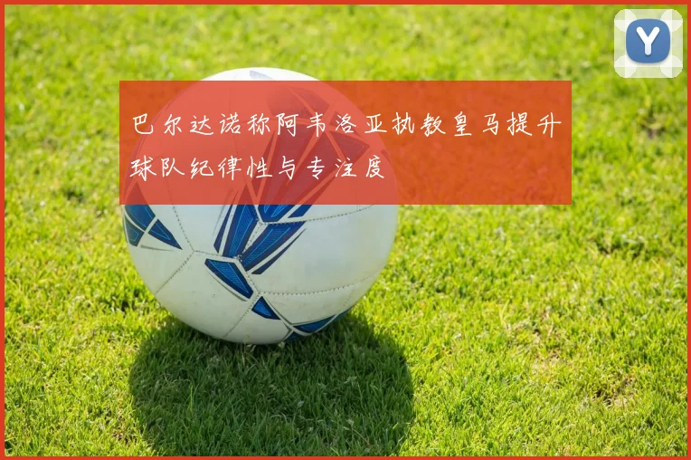 巴尔达诺称阿韦洛亚执教皇马提升球队纪律性与专注度