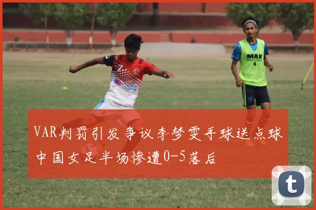 VAR判罚引发争议李梦雯手球送点球中国女足半场惨遭0-5落后