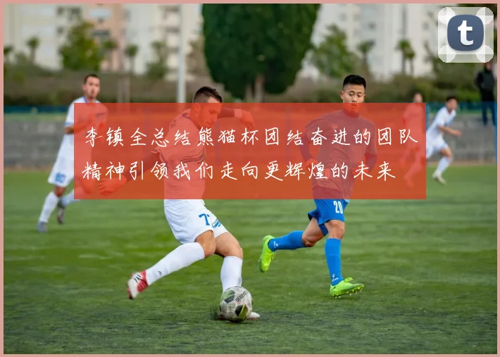李镇全总结熊猫杯团结奋进的团队精神引领我们走向更辉煌的未来