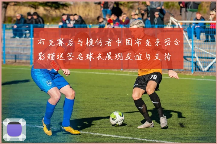 布克赛后与模仿者中国布克亲密合影赠送签名球衣展现友谊与支持