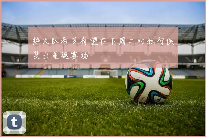 热火队希罗有望在下周二对独行侠复出重返赛场