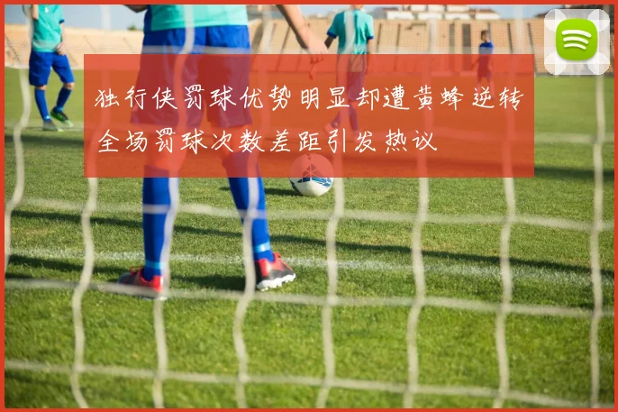 独行侠罚球优势明显却遭黄蜂逆转全场罚球次数差距引发热议