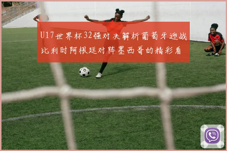 U17世界杯32强对决解析葡萄牙迎战比利时阿根廷对阵墨西哥的精彩看点