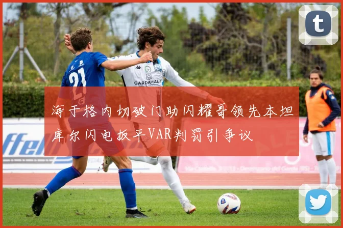 海于格内切破门助闪耀哥领先本坦库尔闪电扳平VAR判罚引争议