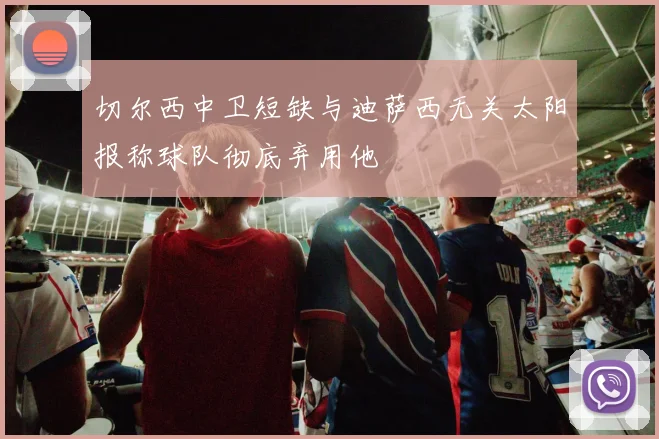切尔西中卫短缺与迪萨西无关太阳报称球队彻底弃用他