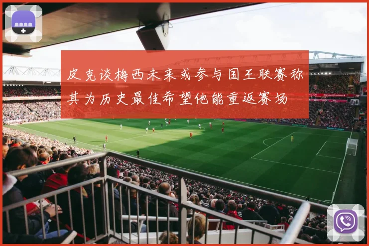 皮克谈梅西未来或参与国王联赛称其为历史最佳希望他能重返赛场