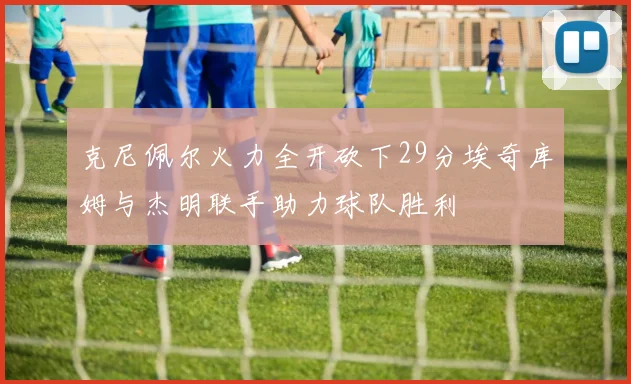 克尼佩尔火力全开砍下29分埃奇库姆与杰明联手助力球队胜利