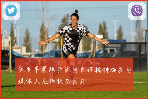 保罗早晨跑步保持自律精神焕发与媒体人见面状态良好