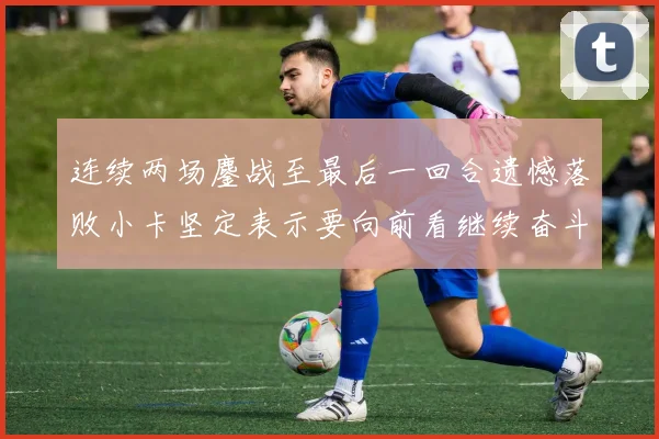 连续两场鏖战至最后一回合遗憾落败小卡坚定表示要向前看继续奋斗