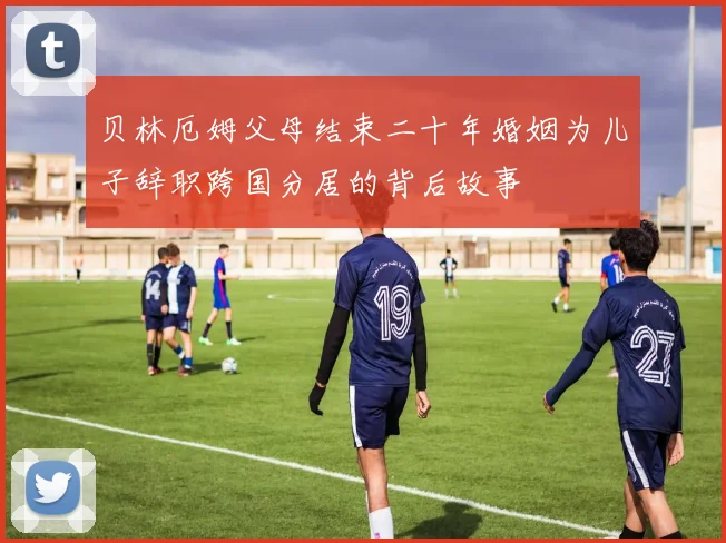贝林厄姆父母结束二十年婚姻为儿子辞职跨国分居的背后故事