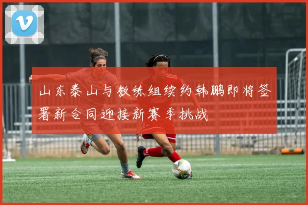 山东泰山与教练组续约韩鹏即将签署新合同迎接新赛季挑战