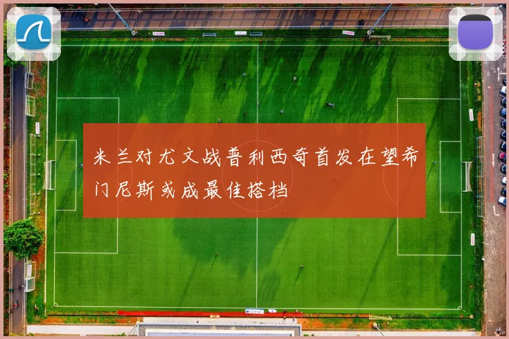 米兰对尤文战普利西奇首发在望希门尼斯或成最佳搭档