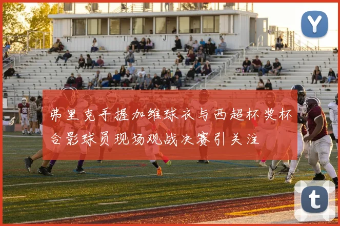 弗里克手握加维球衣与西超杯奖杯合影球员现场观战决赛引关注