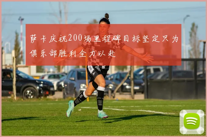 萨卡庆祝200场里程碑目标坚定只为俱乐部胜利全力以赴