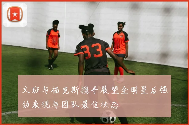 文班与福克斯携手展望全明星后强劲表现与团队最佳状态