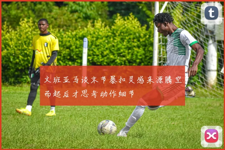 文班亚马谈末节暴扣灵感来源腾空而起后才思考动作细节