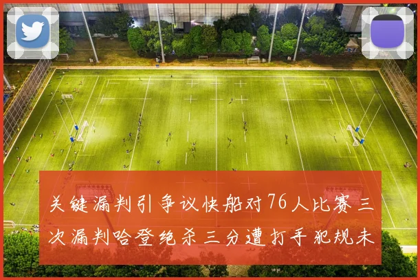 关键漏判引争议快船对76人比赛三次漏判哈登绝杀三分遭打手犯规未判