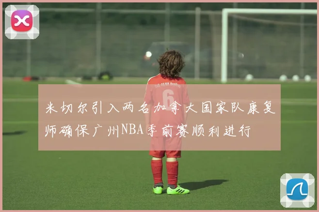 米切尔引入两名加拿大国家队康复师确保广州NBA季前赛顺利进行