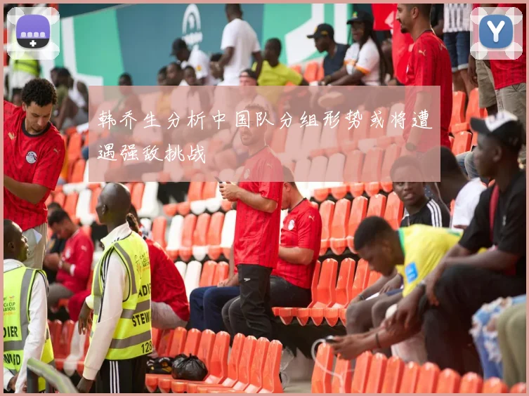 韩乔生分析中国队分组形势或将遭遇强敌挑战