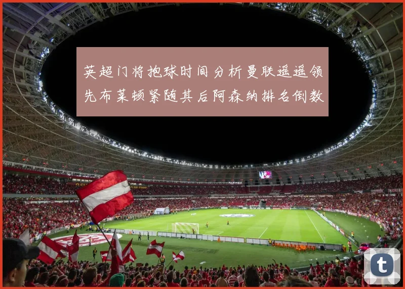 英超门将抱球时间分析曼联遥遥领先布莱顿紧随其后阿森纳排名倒数第三