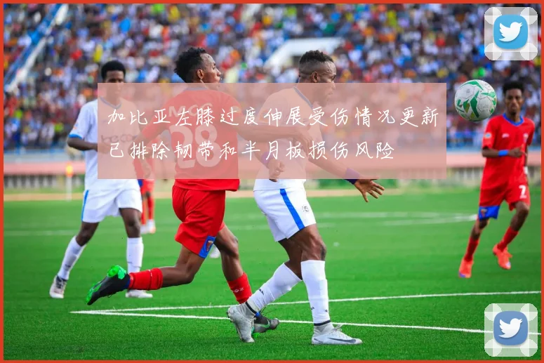 加比亚左膝过度伸展受伤情况更新已排除韧带和半月板损伤风险